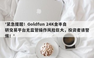 '紧急提醒！Goldfun 24K金丰自研交易平台无监管操作风险巨大，投资者请警惕！'