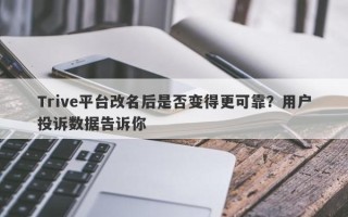 Trive平台改名后是否变得更可靠？用户投诉数据告诉你