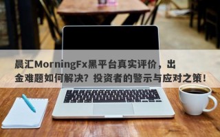 晨汇MorningFx黑平台真实评价，出金难题如何解决？投资者的警示与应对之策！