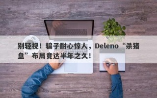 别轻视！骗子耐心惊人，Deleno“杀猪盘”布局竟达半年之久！