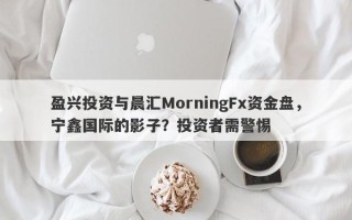 盈兴投资与晨汇MorningFx资金盘，宁鑫国际的影子？投资者需警惕