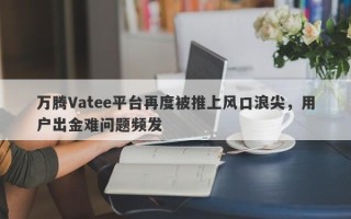 万腾Vatee平台再度被推上风口浪尖，用户出金难问题频发