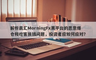 解析晨汇MorningFx黑平台的恶意爆仓和吃客损钱问题，投资者应如何应对？