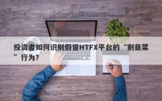 投资者如何识别假冒HTFX平台的“割韭菜”行为？