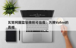 瓦努阿图监管牌照可信度：万腾Vatee的真相