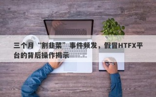 三个月“割韭菜”事件频发，假冒HTFX平台的背后操作揭示