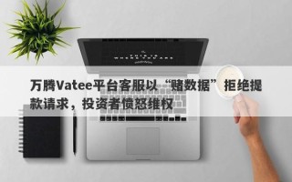 万腾Vatee平台客服以“赌数据”拒绝提款请求，投资者愤怒维权