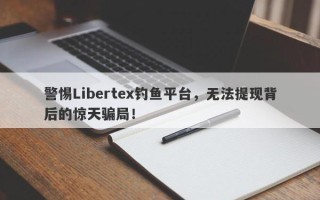 警惕Libertex钓鱼平台，无法提现背后的惊天骗局！