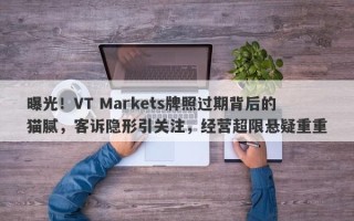 曝光！VT Markets牌照过期背后的猫腻，客诉隐形引关注，经营超限悬疑重重