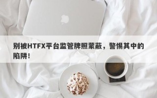 别被HTFX平台监管牌照蒙蔽，警惕其中的陷阱！