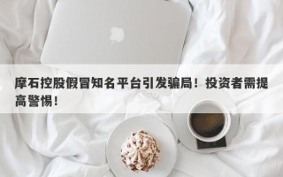 摩石控股假冒知名平台引发骗局！投资者需提高警惕！