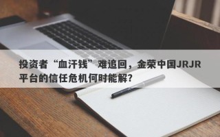 投资者“血汗钱”难追回，金荣中国JRJR平台的信任危机何时能解？