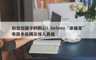 别低估骗子的耐心！Deleno“杀猪盘”布局半年揭示惊人真相