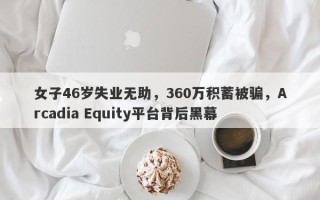 女子46岁失业无助，360万积蓄被骗，Arcadia Equity平台背后黑幕