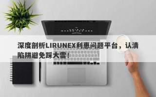 深度剖析LIRUNEX利惠问题平台，认清陷阱避免踩大雷！