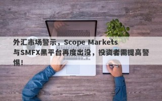 外汇市场警示，Scope Markets与SMFX黑平台再度出没，投资者需提高警惕！