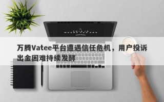 万腾Vatee平台遭遇信任危机，用户投诉出金困难持续发酵