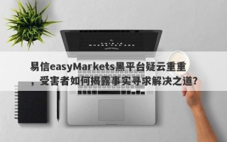 易信easyMarkets黑平台疑云重重，受害者如何揭露事实寻求解决之道？