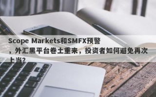 Scope Markets和SMFX预警，外汇黑平台卷土重来，投资者如何避免再次上当？