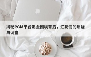 揭秘PGM平台出金困境背后，汇友们的质疑与调查