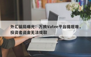 外汇骗局曝光：万腾Vatee平台提现难，投资者资金无法提取