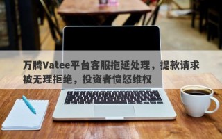 万腾Vatee平台客服拖延处理，提款请求被无理拒绝，投资者愤怒维权