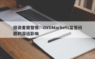 投资者需警惕：GVDMarkets监管问题的深远影响