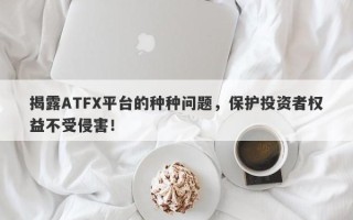 揭露ATFX平台的种种问题，保护投资者权益不受侵害！