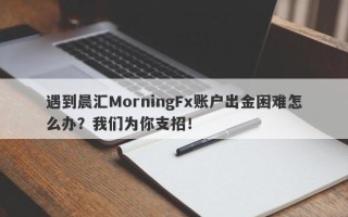 遇到晨汇MorningFx账户出金困难怎么办？我们为你支招！