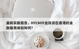 最新实勘报告，HYCM兴业投资在香港的金融服务体验如何？