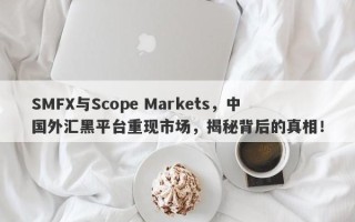 SMFX与Scope Markets，中国外汇黑平台重现市场，揭秘背后的真相！