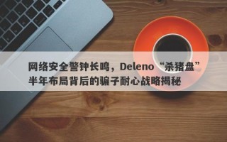 网络安全警钟长鸣，Deleno“杀猪盘”半年布局背后的骗子耐心战略揭秘