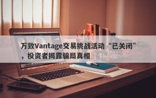 万致Vantage交易挑战活动“已关闭”，投资者揭露骗局真相