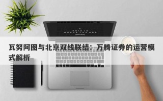 瓦努阿图与北京双线联结：万腾证券的运营模式解析