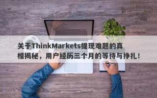 关于ThinkMarkets提现难题的真相揭秘，用户经历三个月的等待与挣扎！