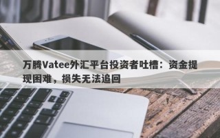 万腾Vatee外汇平台投资者吐槽：资金提现困难，损失无法追回