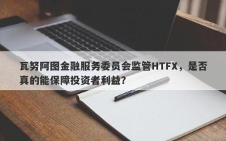 瓦努阿图金融服务委员会监管HTFX，是否真的能保障投资者利益？