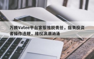 万腾Vatee平台客服推脱责任，指责投资者操作违规，维权浪潮汹涌