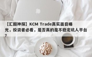 【汇圈神探】KCM Trade真实面目曝光，投资者必看，是否真的是不稳定坑人平台？