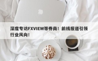 深度专访FXVIEW等券商！前线报道引领行业风向！