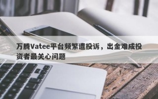 万腾Vatee平台频繁遭投诉，出金难成投资者最关心问题