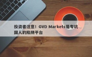 投资者注意！GVD Markets是专坑国人的陷阱平台