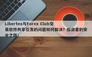 Libertex与Forex Club交易软件共享引发的问题如何解决？投资者的安全之路！