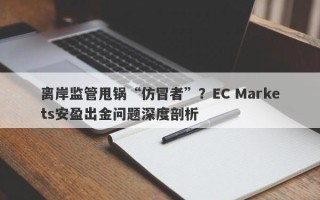 离岸监管甩锅“仿冒者”？EC Markets安盈出金问题深度剖析