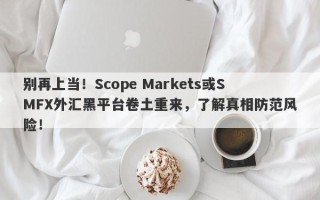 别再上当！Scope Markets或SMFX外汇黑平台卷土重来，了解真相防范风险！