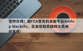 警钟长鸣！被FCA警告的金融平台Amtop Markets，出金收取高额四次费用的真相！