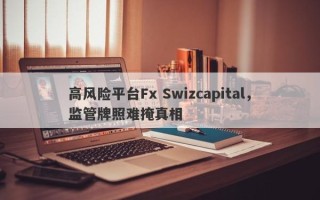 高风险平台Fx Swizcapital，监管牌照难掩真相