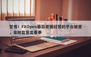 警惕！FXOpen幕后老板经营的平台被查，金融监管出重拳