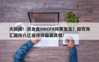 大新闻！资金盘DRCFX将要复出？探究海汇国际八亿连环诈骗案真相！