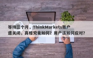 等待三个月，ThinkMarkets账户遭关闭，真相究竟如何？用户该如何应对？